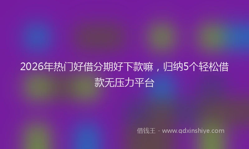 2026年热门好借分期好下款嘛，归纳5个轻松借款无压力平台