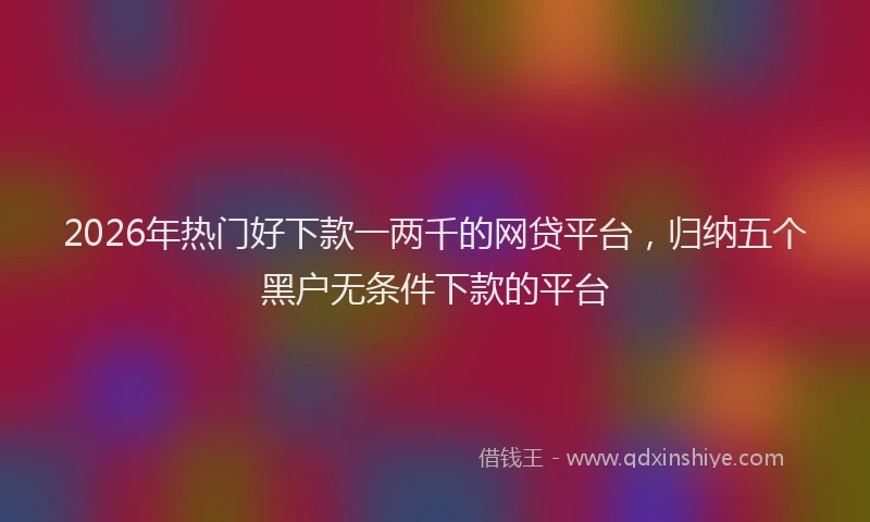 2026年热门好下款一两千的网贷平台，归纳五个黑户无条件下款的平台