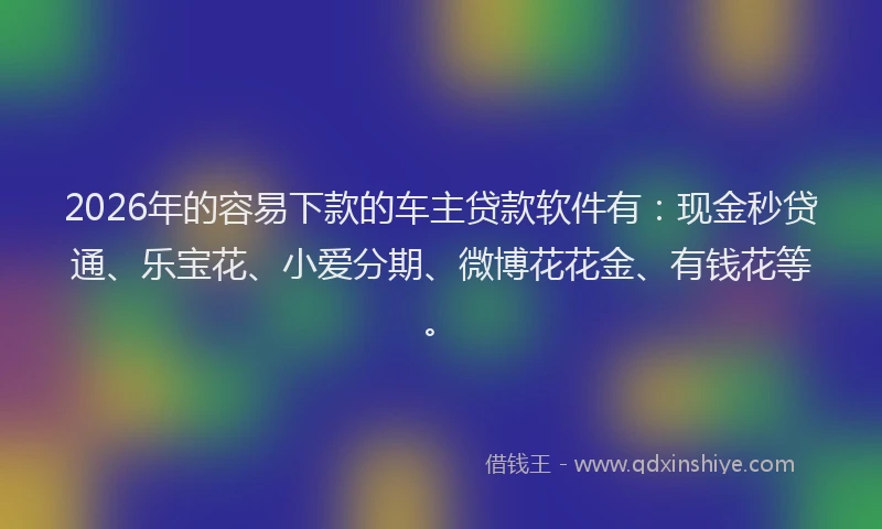 2026年的容易下款的车主贷款软件有：现金秒贷通、乐宝花、小爱分期、微博花花金、有钱花等。