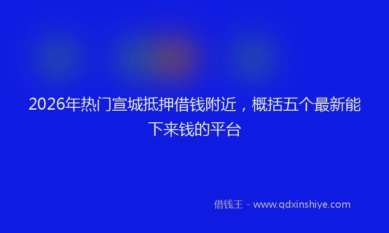 2026年热门宣城抵押借钱附近，概括五个最新能下来钱的平台
