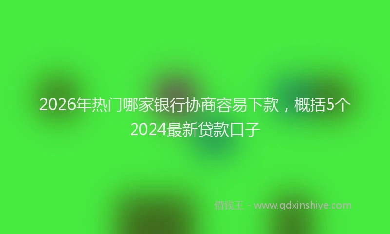 2026年热门哪家银行协商容易下款，概括5个2024最新贷款口子