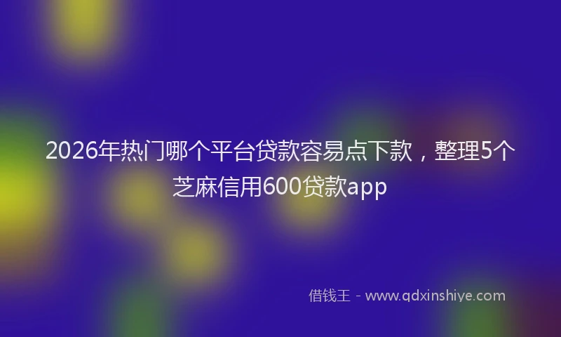 2026年热门哪个平台贷款容易点下款，整理5个芝麻信用600贷款app