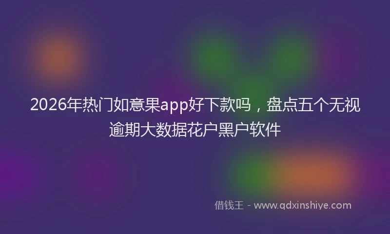 2026年热门如意果app好下款吗，盘点五个无视逾期大数据花户黑户软件