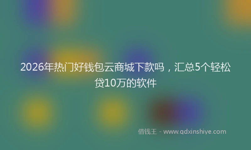 2026年热门好钱包云商城下款吗,汇总5个轻松贷10万的软件