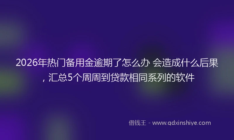 2026年热门备用金逾期了怎么办 会造成什么后果，汇总5个周周到贷款相同系列的软件