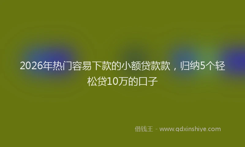 2026年热门容易下款的小额贷款款,归纳5个轻松贷10万的口子