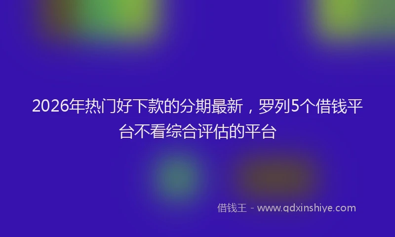 2026年热门好下款的分期最新，罗列5个借钱平台不看综合评估的平台