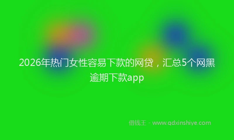 2026年热门女性容易下款的网贷，汇总5个网黑逾期下款app