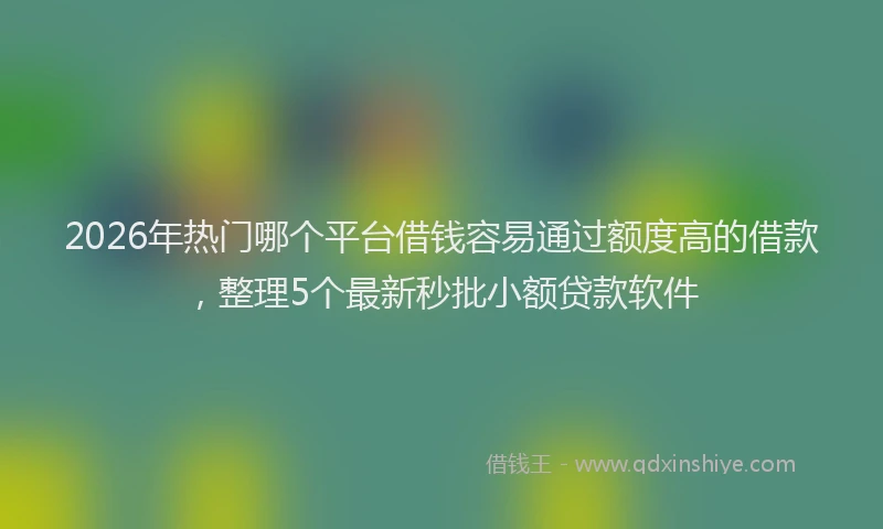 2026年热门哪个平台借钱容易通过额度高的借款，整理5个最新秒批小额贷款软件