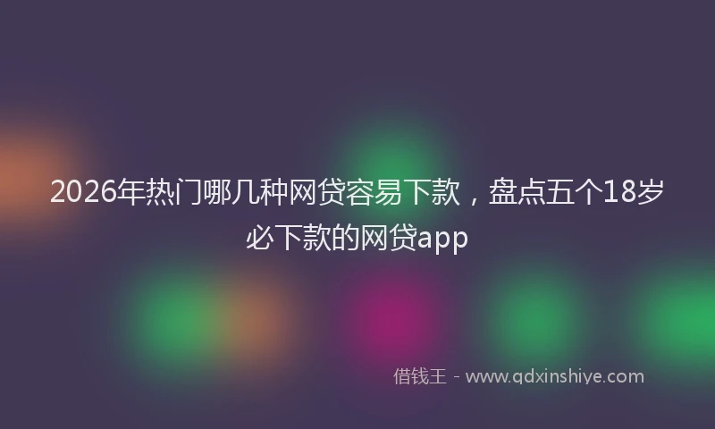 2026年热门哪几种网贷容易下款，盘点五个18岁必下款的网贷app
