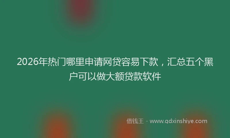 2026年热门哪里申请网贷容易下款，汇总五个黑户可以做大额贷款软件