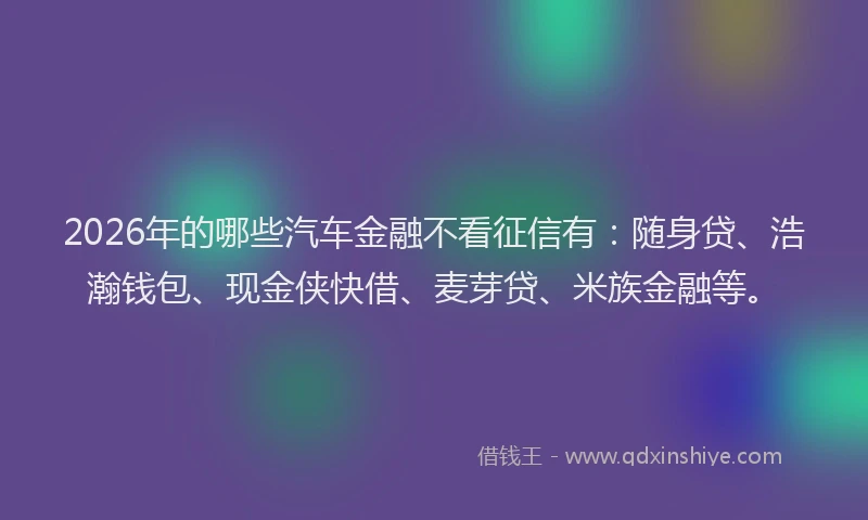 2026年的哪些汽车金融不看征信有：随身贷、浩瀚钱包、现金侠快借、麦芽贷、米族金融等。