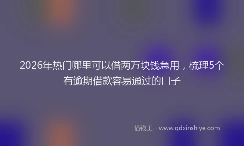 2026年热门哪里可以借两万块钱急用，梳理5个有逾期借款容易通过的口子