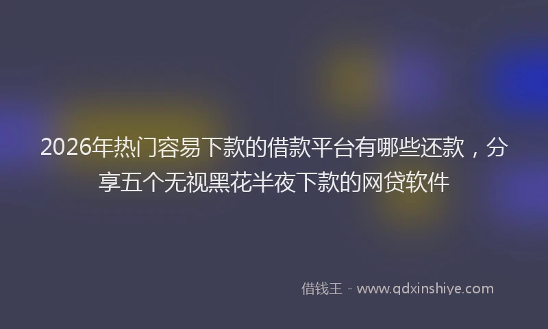 2026年热门容易下款的借款平台有哪些还款，分享五个无视黑花半夜下款的网贷软件