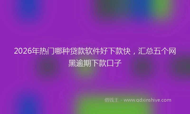 2026年热门哪种贷款软件好下款快，汇总五个网黑逾期下款口子