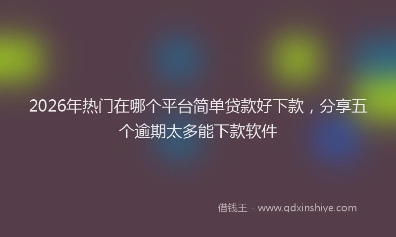 2026年热门在哪个平台简单贷款好下款，分享五个逾期太多能下款软件