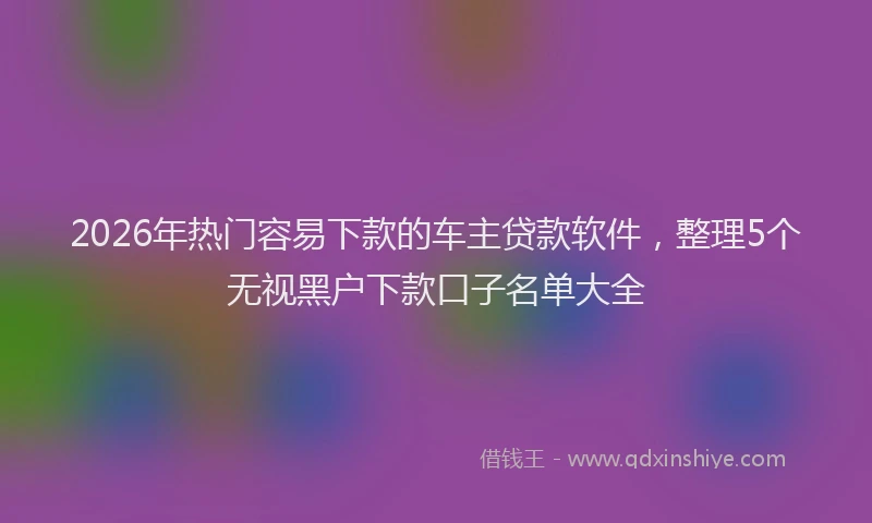 2026年热门容易下款的车主贷款软件，整理5个无视黑户下款口子名单大全