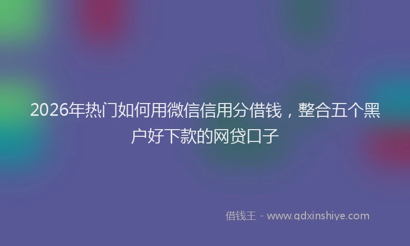 2026年热门如何用微信信用分借钱，整合五个黑户好下款的网贷口子