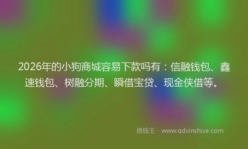 2026年的小狗商城容易下款吗有：信融钱包、鑫速钱包、树融分期、瞬借宝贷、现金侠借等。