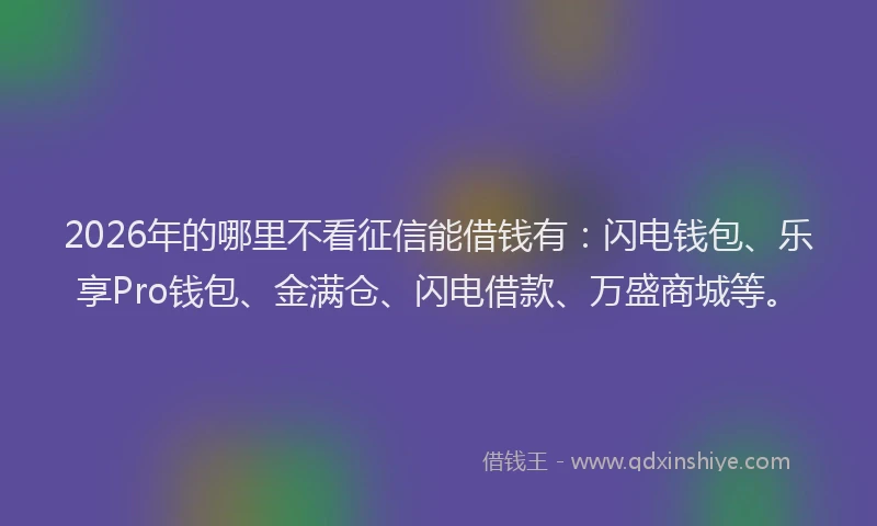 2026年的哪里不看征信能借钱有：闪电钱包、乐享Pro钱包、金满仓、闪电借款、万盛商城等。
