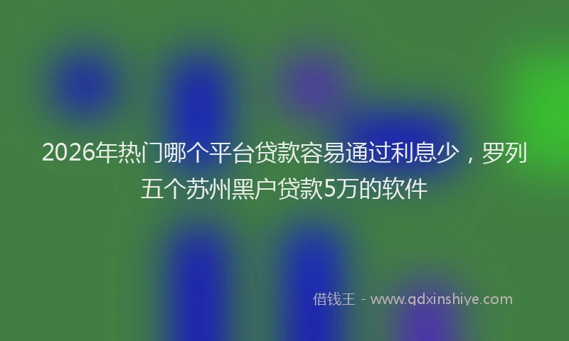 2026年热门哪个平台贷款容易通过利息少，罗列五个苏州黑户贷款5万的软件