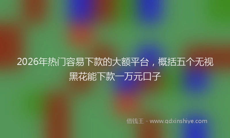 2026年热门容易下款的大额平台，概括五个无视黑花能下款一万元口子