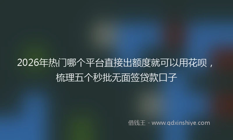 2026年热门哪个平台直接出额度就可以用花呗，梳理五个秒批无面签贷款口子