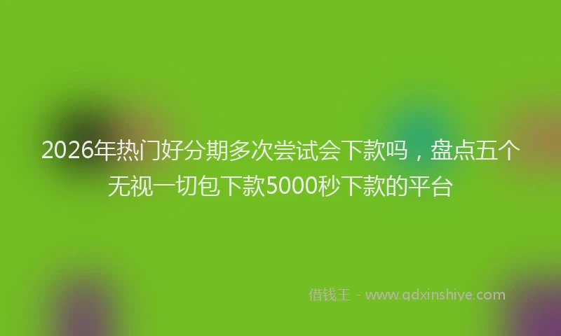 2026年热门好分期多次尝试会下款吗，盘点五个无视一切包下款5000秒下款的平台