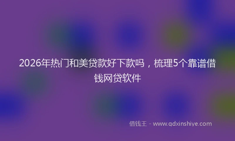 2026年热门和美贷款好下款吗，梳理5个靠谱借钱网贷软件