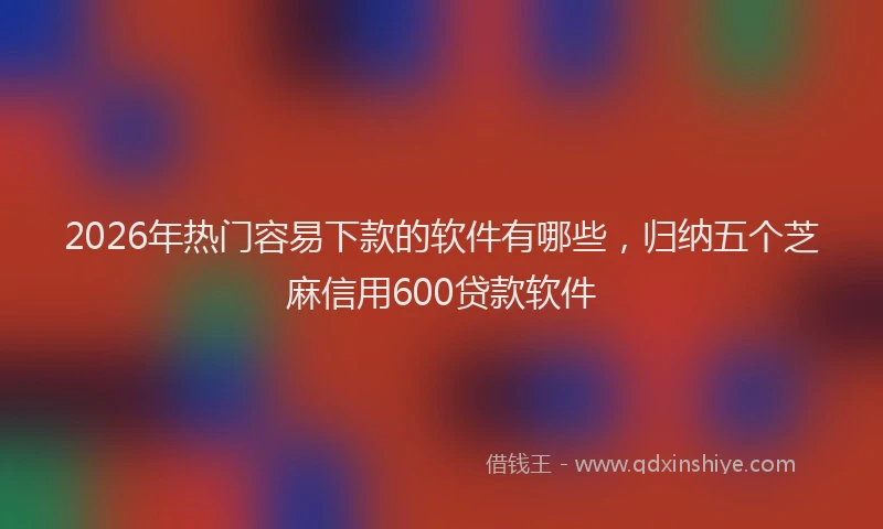 2026年热门容易下款的软件有哪些，归纳五个芝麻信用600贷款软件
