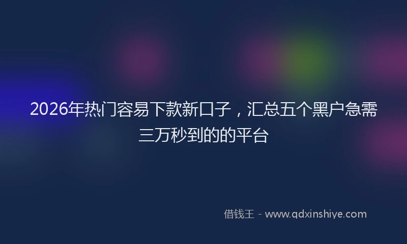 2026年热门容易下款新口子，汇总五个黑户急需三万秒到的的平台