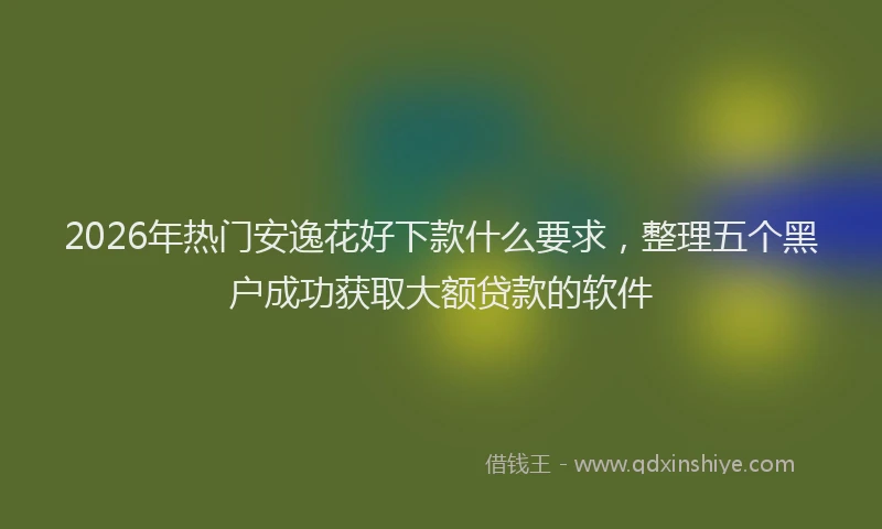 2026年热门安逸花好下款什么要求，整理五个黑户成功获取大额贷款的软件