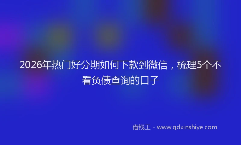 2026年热门好分期如何下款到微信，梳理5个不看负债查询的口子
