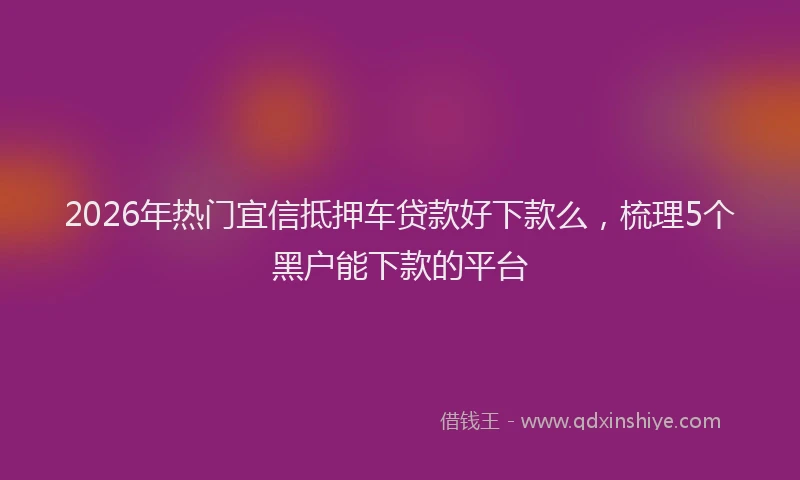 2026年热门宜信抵押车贷款好下款么,梳理5个黑户能下款的平台