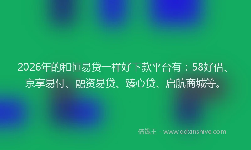 2026年的和恒易贷一样好下款平台有：58好借、京享易付、融资易贷、臻心贷、启航商城等。