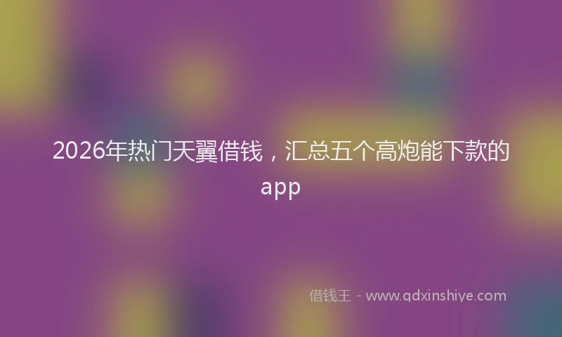 2026年热门天翼借钱，汇总五个高炮能下款的app