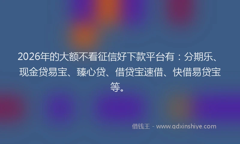 2026年的大额不看征信好下款平台有：分期乐、现金贷易宝、臻心贷、借贷宝速借、快借易贷宝等。