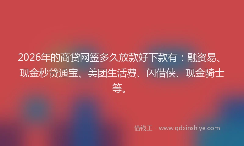 2026年的商贷网签多久放款好下款有：融资易、现金秒贷通宝、美团生活费、闪借侠、现金骑士等。