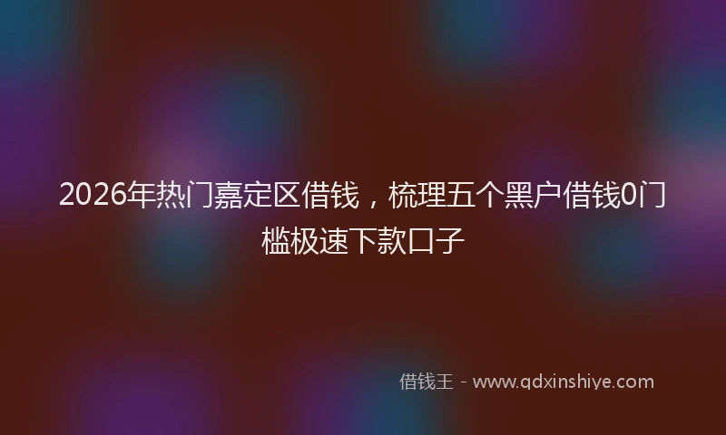 2026年热门嘉定区借钱，梳理五个黑户借钱0门槛极速下款口子