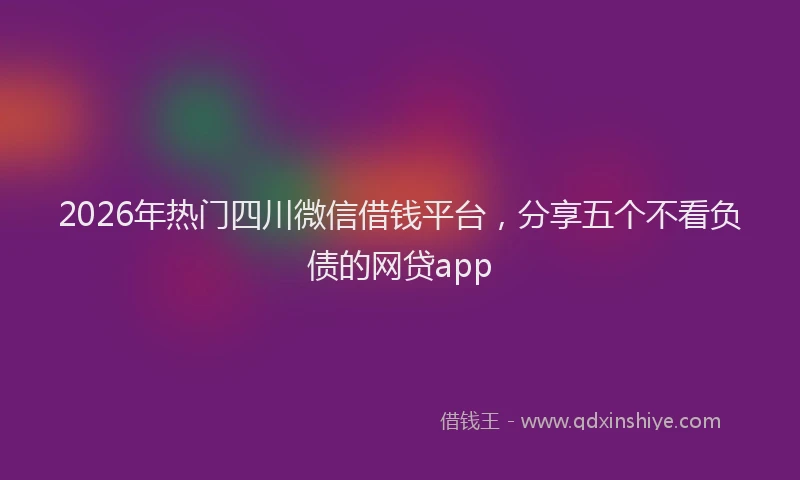 2026年热门四川微信借钱平台，分享五个不看负债的网贷app