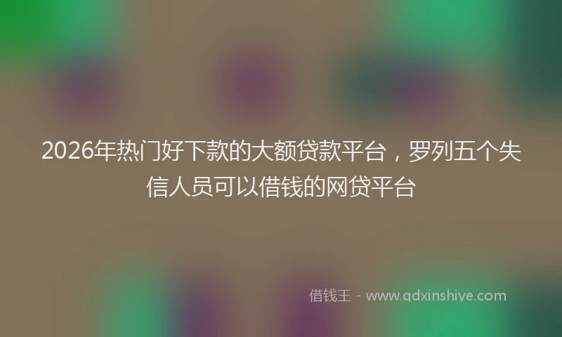 2026年热门好下款的大额贷款平台，罗列五个失信人员可以借钱的网贷平台