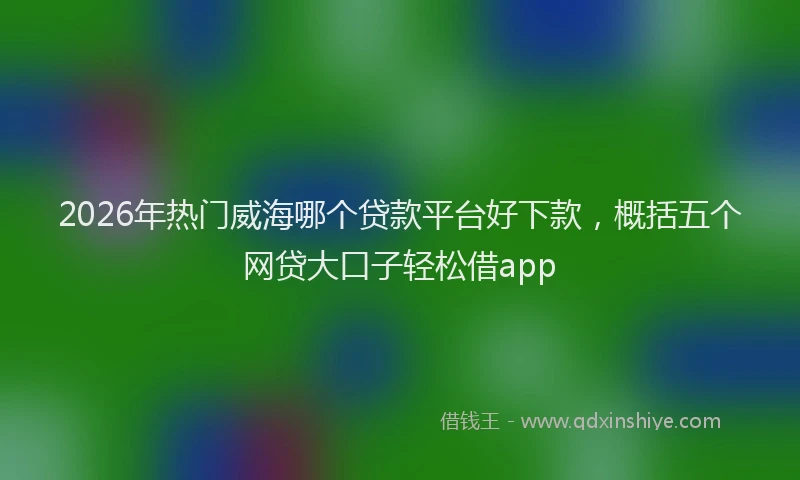 2026年热门威海哪个贷款平台好下款，概括五个网贷大口子轻松借app