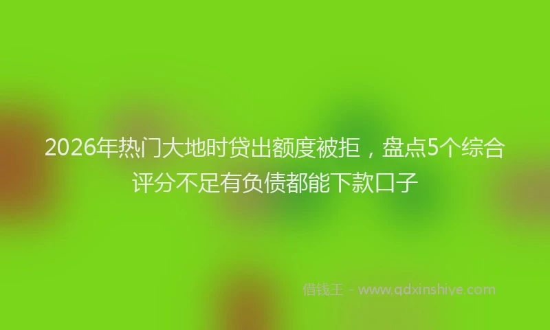 2026年热门大地时贷出额度被拒，盘点5个综合评分不足有负债都能下款口子