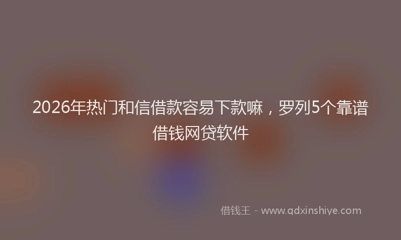2026年热门和信借款容易下款嘛，罗列5个靠谱借钱网贷软件