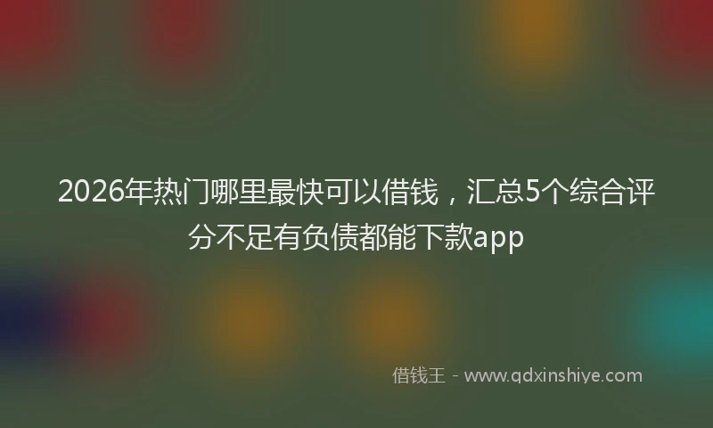 2026年热门哪里最快可以借钱，汇总5个综合评分不足有负债都能下款app