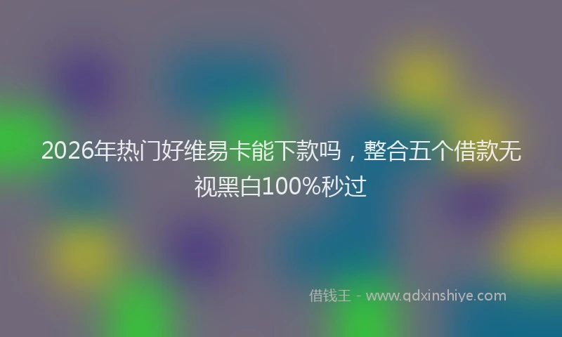 2026年热门好维易卡能下款吗，整合五个借款无视黑白100%秒过