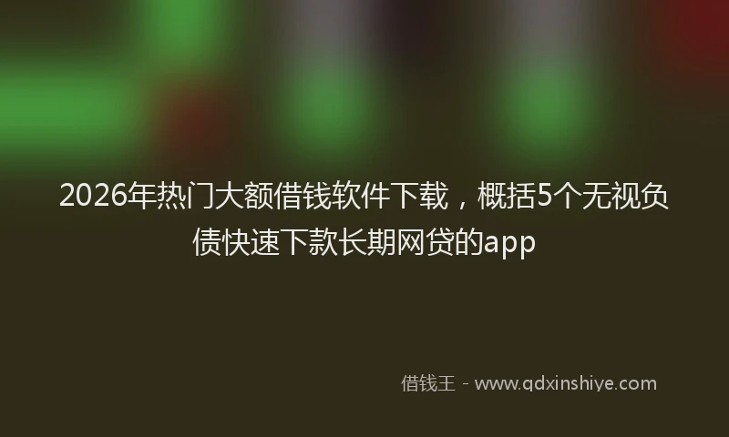 2026年热门大额借钱软件下载，概括5个无视负债快速下款长期网贷的app
