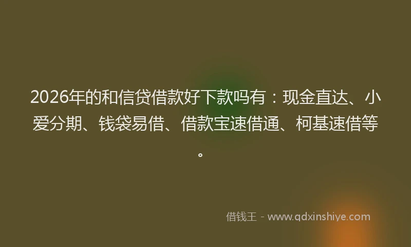 2026年的和信贷借款好下款吗有：现金直达、小爱分期、钱袋易借、借款宝速借通、柯基速借等。