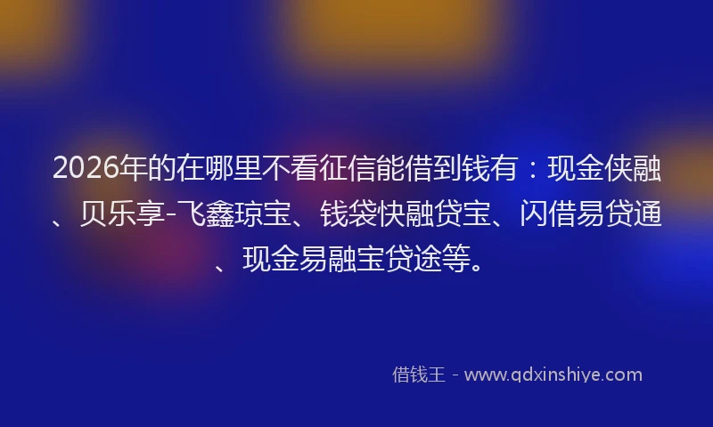 2026年的在哪里不看征信能借到钱有：现金侠融、贝乐享-飞鑫琼宝、钱袋快融贷宝、闪借易贷通、现金易融宝贷途等。