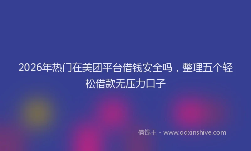 2026年热门在美团平台借钱安全吗，整理五个轻松借款无压力口子